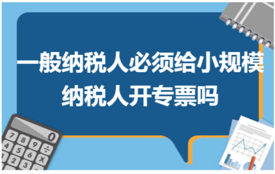 一般纳税人必须给小规模纳税人开专票吗